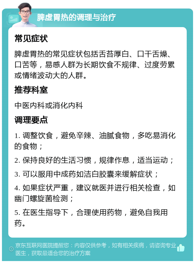 脾虚胃热的调理与治疗 常见症状 脾虚胃热的常见症状包括舌苔厚白、口干舌燥、口苦等，易感人群为长期饮食不规律、过度劳累或情绪波动大的人群。 推荐科室 中医内科或消化内科 调理要点 1. 调整饮食，避免辛辣、油腻食物，多吃易消化的食物； 2. 保持良好的生活习惯，规律作息，适当运动； 3. 可以服用中成药如洁白胶囊来缓解症状； 4. 如果症状严重，建议就医并进行相关检查，如幽门螺旋菌检测； 5. 在医生指导下，合理使用药物，避免自我用药。