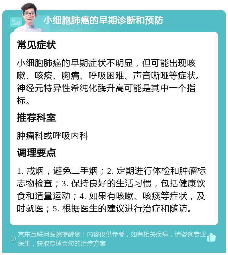 小细胞肺癌的早期诊断和预防 常见症状 小细胞肺癌的早期症状不明显，但可能出现咳嗽、咳痰、胸痛、呼吸困难、声音嘶哑等症状。神经元特异性希纯化酶升高可能是其中一个指标。 推荐科室 肿瘤科或呼吸内科 调理要点 1. 戒烟，避免二手烟；2. 定期进行体检和肿瘤标志物检查；3. 保持良好的生活习惯，包括健康饮食和适量运动；4. 如果有咳嗽、咳痰等症状，及时就医；5. 根据医生的建议进行治疗和随访。