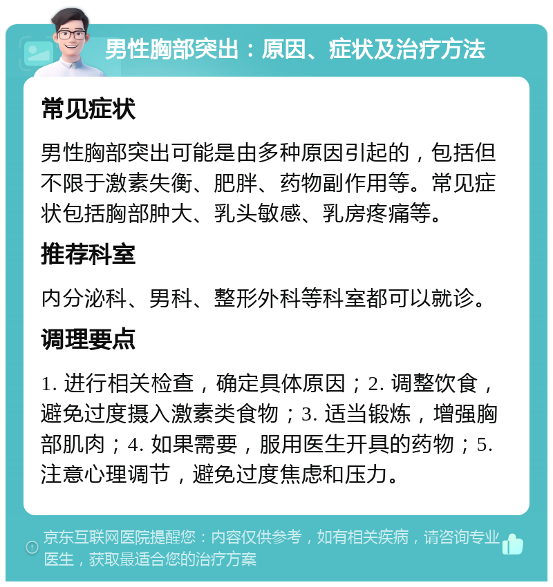 男性胸部突出：原因、症状及治疗方法 常见症状 男性胸部突出可能是由多种原因引起的，包括但不限于激素失衡、肥胖、药物副作用等。常见症状包括胸部肿大、乳头敏感、乳房疼痛等。 推荐科室 内分泌科、男科、整形外科等科室都可以就诊。 调理要点 1. 进行相关检查，确定具体原因；2. 调整饮食，避免过度摄入激素类食物；3. 适当锻炼，增强胸部肌肉；4. 如果需要，服用医生开具的药物；5. 注意心理调节，避免过度焦虑和压力。