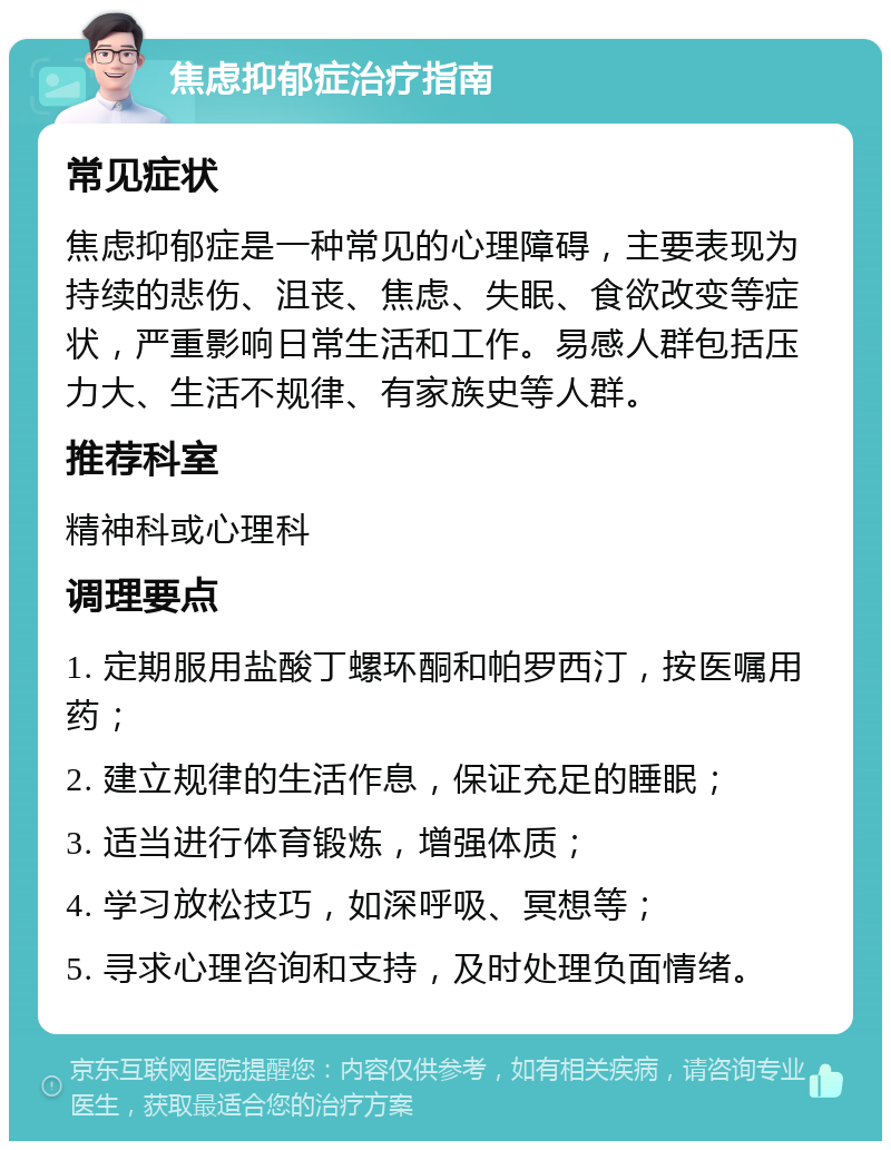 焦虑抑郁症治疗指南 常见症状 焦虑抑郁症是一种常见的心理障碍，主要表现为持续的悲伤、沮丧、焦虑、失眠、食欲改变等症状，严重影响日常生活和工作。易感人群包括压力大、生活不规律、有家族史等人群。 推荐科室 精神科或心理科 调理要点 1. 定期服用盐酸丁螺环酮和帕罗西汀，按医嘱用药； 2. 建立规律的生活作息，保证充足的睡眠； 3. 适当进行体育锻炼，增强体质； 4. 学习放松技巧，如深呼吸、冥想等； 5. 寻求心理咨询和支持，及时处理负面情绪。