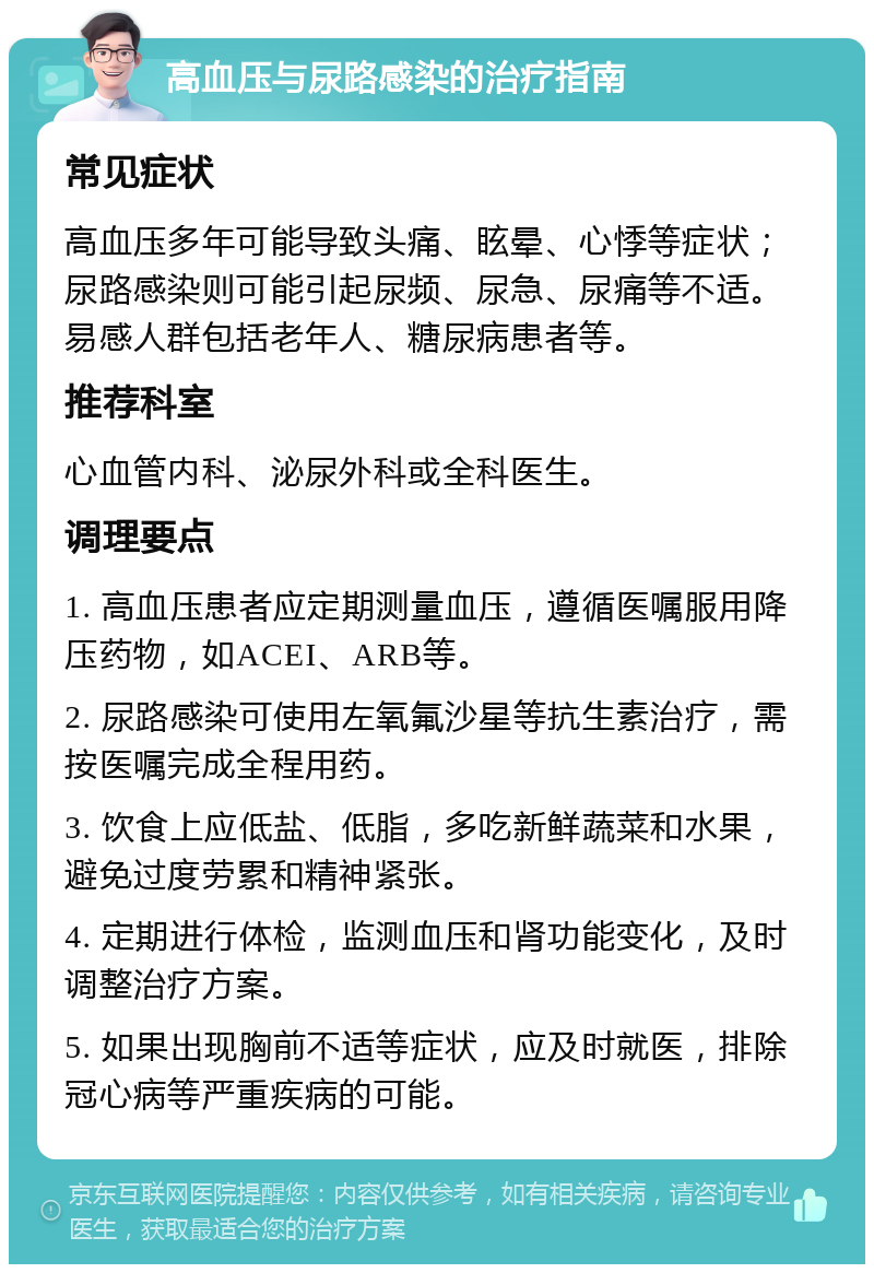 高血压与尿路感染的治疗指南 常见症状 高血压多年可能导致头痛、眩晕、心悸等症状；尿路感染则可能引起尿频、尿急、尿痛等不适。易感人群包括老年人、糖尿病患者等。 推荐科室 心血管内科、泌尿外科或全科医生。 调理要点 1. 高血压患者应定期测量血压，遵循医嘱服用降压药物，如ACEI、ARB等。 2. 尿路感染可使用左氧氟沙星等抗生素治疗，需按医嘱完成全程用药。 3. 饮食上应低盐、低脂，多吃新鲜蔬菜和水果，避免过度劳累和精神紧张。 4. 定期进行体检，监测血压和肾功能变化，及时调整治疗方案。 5. 如果出现胸前不适等症状，应及时就医，排除冠心病等严重疾病的可能。