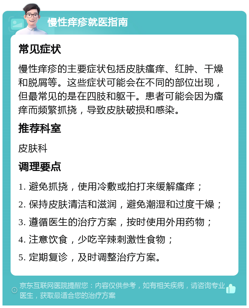 慢性痒疹就医指南 常见症状 慢性痒疹的主要症状包括皮肤瘙痒、红肿、干燥和脱屑等。这些症状可能会在不同的部位出现，但最常见的是在四肢和躯干。患者可能会因为瘙痒而频繁抓挠，导致皮肤破损和感染。 推荐科室 皮肤科 调理要点 1. 避免抓挠，使用冷敷或拍打来缓解瘙痒； 2. 保持皮肤清洁和滋润，避免潮湿和过度干燥； 3. 遵循医生的治疗方案，按时使用外用药物； 4. 注意饮食，少吃辛辣刺激性食物； 5. 定期复诊，及时调整治疗方案。