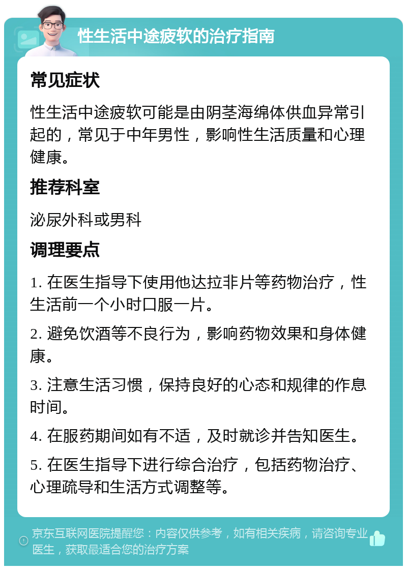 性生活中途疲软的治疗指南 常见症状 性生活中途疲软可能是由阴茎海绵体供血异常引起的，常见于中年男性，影响性生活质量和心理健康。 推荐科室 泌尿外科或男科 调理要点 1. 在医生指导下使用他达拉非片等药物治疗，性生活前一个小时口服一片。 2. 避免饮酒等不良行为，影响药物效果和身体健康。 3. 注意生活习惯，保持良好的心态和规律的作息时间。 4. 在服药期间如有不适，及时就诊并告知医生。 5. 在医生指导下进行综合治疗，包括药物治疗、心理疏导和生活方式调整等。