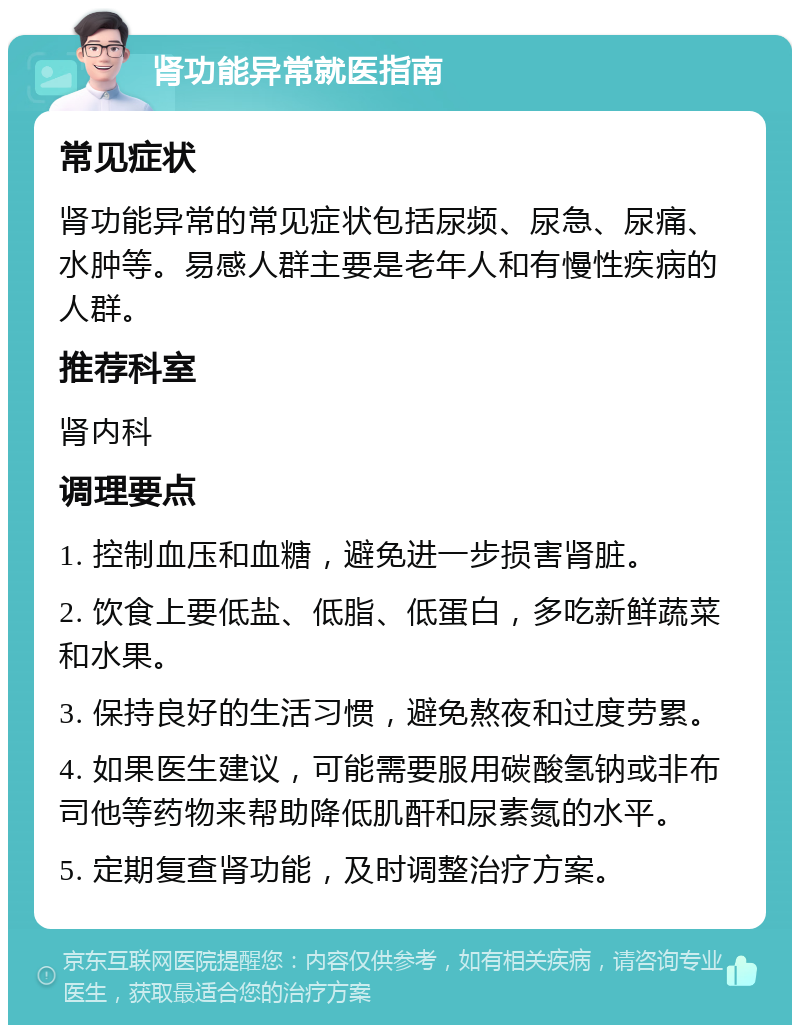 肾功能异常就医指南 常见症状 肾功能异常的常见症状包括尿频、尿急、尿痛、水肿等。易感人群主要是老年人和有慢性疾病的人群。 推荐科室 肾内科 调理要点 1. 控制血压和血糖，避免进一步损害肾脏。 2. 饮食上要低盐、低脂、低蛋白，多吃新鲜蔬菜和水果。 3. 保持良好的生活习惯，避免熬夜和过度劳累。 4. 如果医生建议，可能需要服用碳酸氢钠或非布司他等药物来帮助降低肌酐和尿素氮的水平。 5. 定期复查肾功能，及时调整治疗方案。