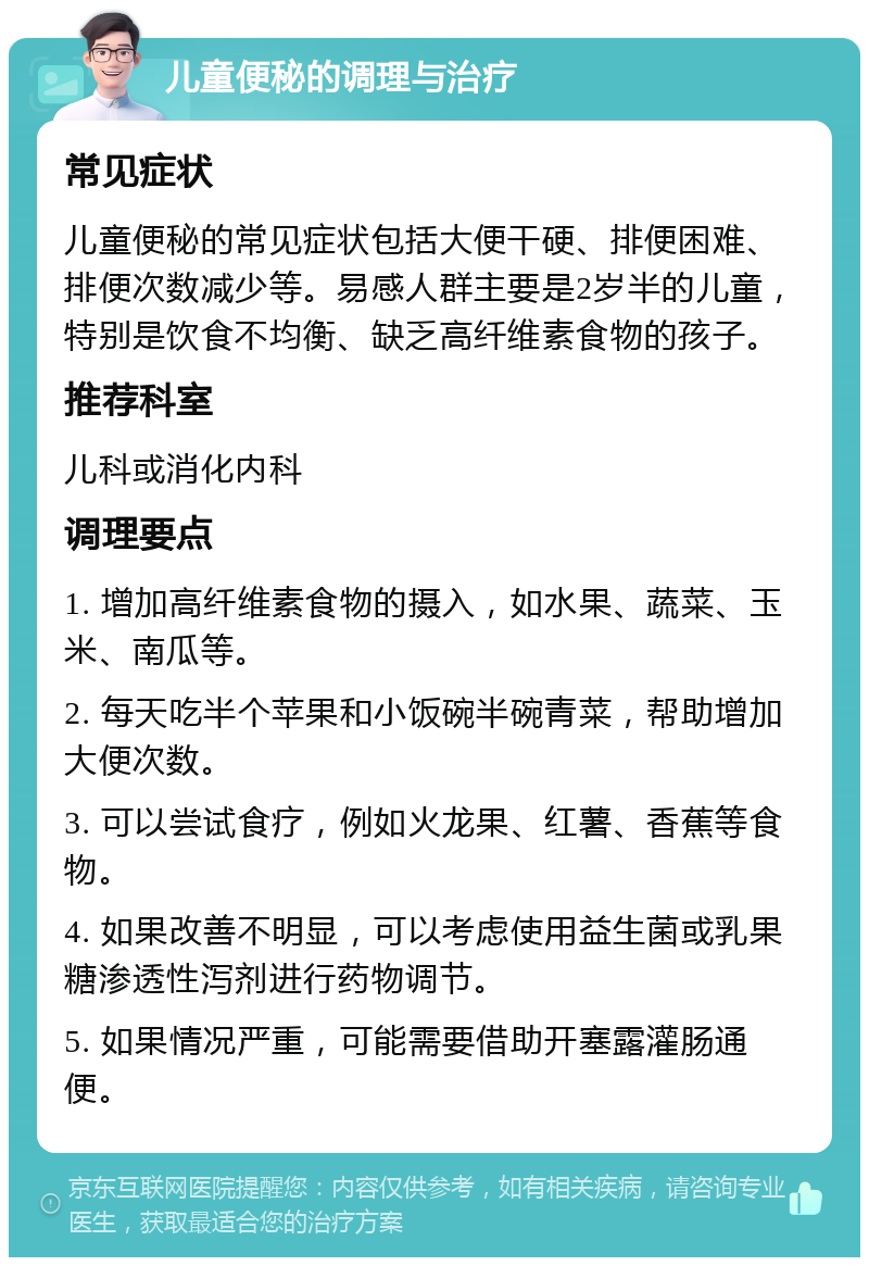 儿童便秘的调理与治疗 常见症状 儿童便秘的常见症状包括大便干硬、排便困难、排便次数减少等。易感人群主要是2岁半的儿童，特别是饮食不均衡、缺乏高纤维素食物的孩子。 推荐科室 儿科或消化内科 调理要点 1. 增加高纤维素食物的摄入，如水果、蔬菜、玉米、南瓜等。 2. 每天吃半个苹果和小饭碗半碗青菜，帮助增加大便次数。 3. 可以尝试食疗，例如火龙果、红薯、香蕉等食物。 4. 如果改善不明显，可以考虑使用益生菌或乳果糖渗透性泻剂进行药物调节。 5. 如果情况严重，可能需要借助开塞露灌肠通便。