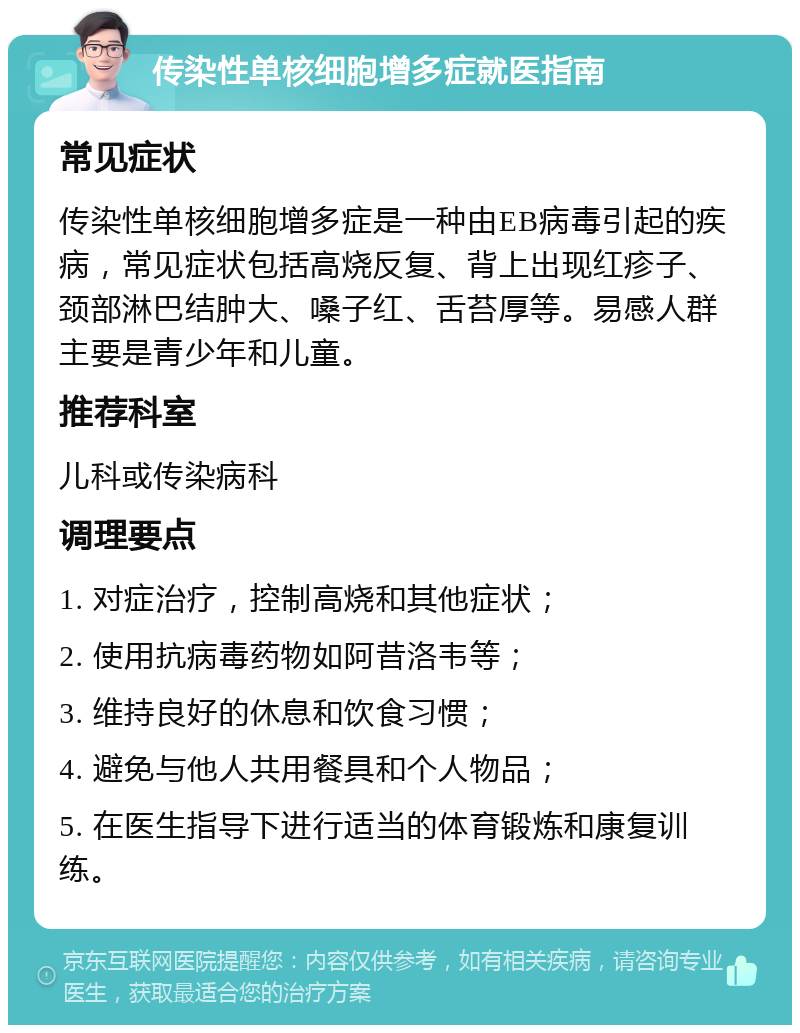 传染性单核细胞增多症就医指南 常见症状 传染性单核细胞增多症是一种由EB病毒引起的疾病，常见症状包括高烧反复、背上出现红疹子、颈部淋巴结肿大、嗓子红、舌苔厚等。易感人群主要是青少年和儿童。 推荐科室 儿科或传染病科 调理要点 1. 对症治疗，控制高烧和其他症状； 2. 使用抗病毒药物如阿昔洛韦等； 3. 维持良好的休息和饮食习惯； 4. 避免与他人共用餐具和个人物品； 5. 在医生指导下进行适当的体育锻炼和康复训练。