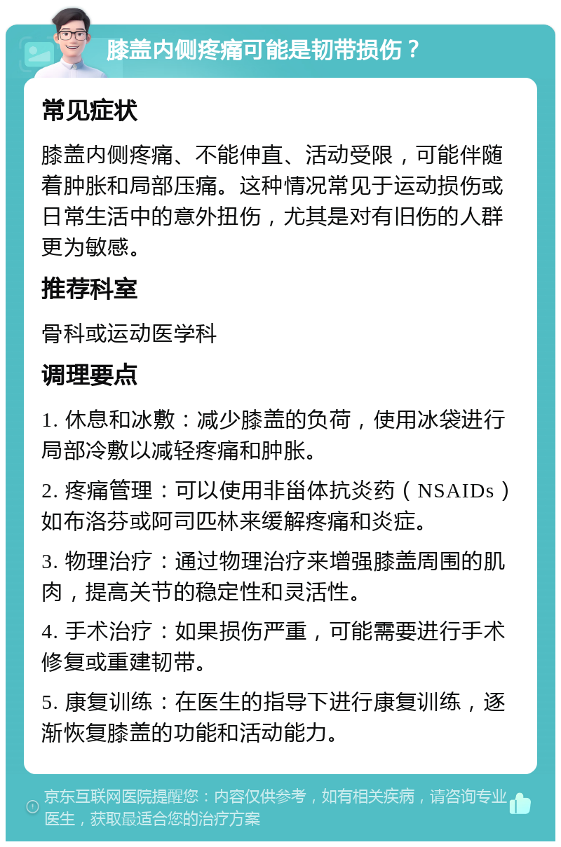 膝盖内侧疼痛可能是韧带损伤？ 常见症状 膝盖内侧疼痛、不能伸直、活动受限，可能伴随着肿胀和局部压痛。这种情况常见于运动损伤或日常生活中的意外扭伤，尤其是对有旧伤的人群更为敏感。 推荐科室 骨科或运动医学科 调理要点 1. 休息和冰敷：减少膝盖的负荷，使用冰袋进行局部冷敷以减轻疼痛和肿胀。 2. 疼痛管理：可以使用非甾体抗炎药（NSAIDs）如布洛芬或阿司匹林来缓解疼痛和炎症。 3. 物理治疗：通过物理治疗来增强膝盖周围的肌肉，提高关节的稳定性和灵活性。 4. 手术治疗：如果损伤严重，可能需要进行手术修复或重建韧带。 5. 康复训练：在医生的指导下进行康复训练，逐渐恢复膝盖的功能和活动能力。