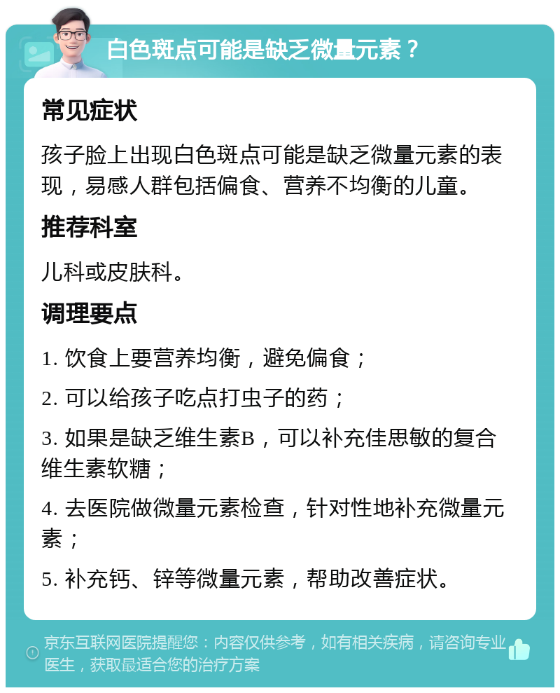 白色斑点可能是缺乏微量元素？ 常见症状 孩子脸上出现白色斑点可能是缺乏微量元素的表现，易感人群包括偏食、营养不均衡的儿童。 推荐科室 儿科或皮肤科。 调理要点 1. 饮食上要营养均衡，避免偏食； 2. 可以给孩子吃点打虫子的药； 3. 如果是缺乏维生素B，可以补充佳思敏的复合维生素软糖； 4. 去医院做微量元素检查，针对性地补充微量元素； 5. 补充钙、锌等微量元素，帮助改善症状。