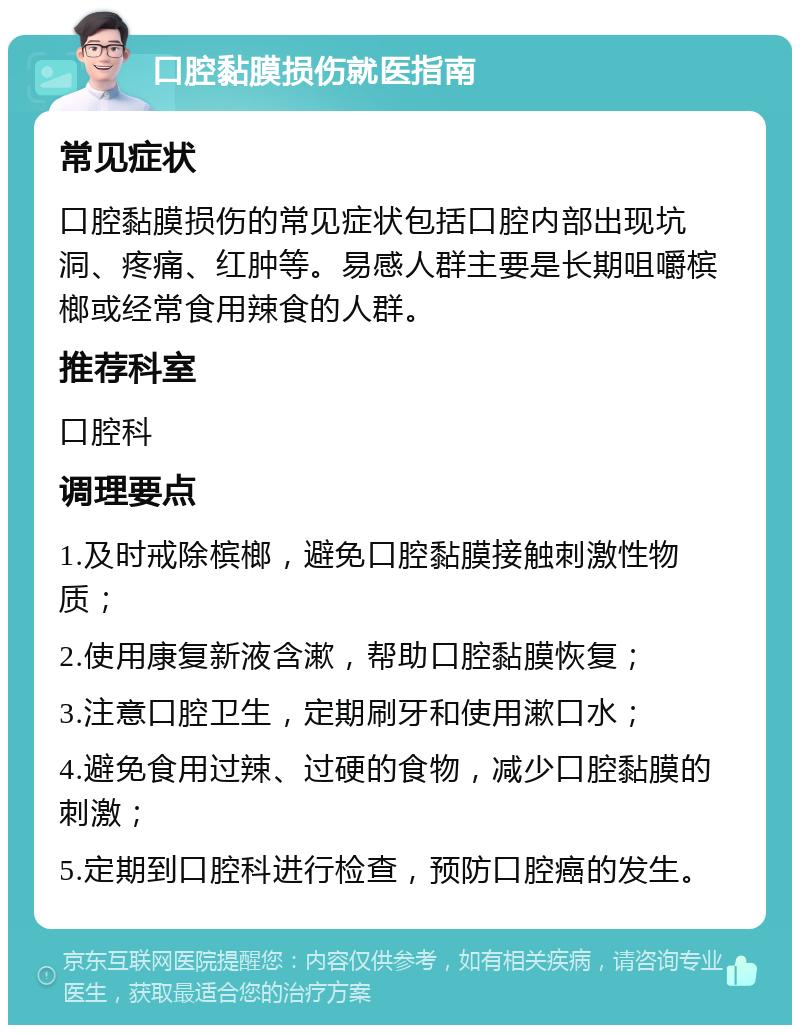 口腔黏膜损伤就医指南 常见症状 口腔黏膜损伤的常见症状包括口腔内部出现坑洞、疼痛、红肿等。易感人群主要是长期咀嚼槟榔或经常食用辣食的人群。 推荐科室 口腔科 调理要点 1.及时戒除槟榔，避免口腔黏膜接触刺激性物质； 2.使用康复新液含漱，帮助口腔黏膜恢复； 3.注意口腔卫生，定期刷牙和使用漱口水； 4.避免食用过辣、过硬的食物，减少口腔黏膜的刺激； 5.定期到口腔科进行检查，预防口腔癌的发生。