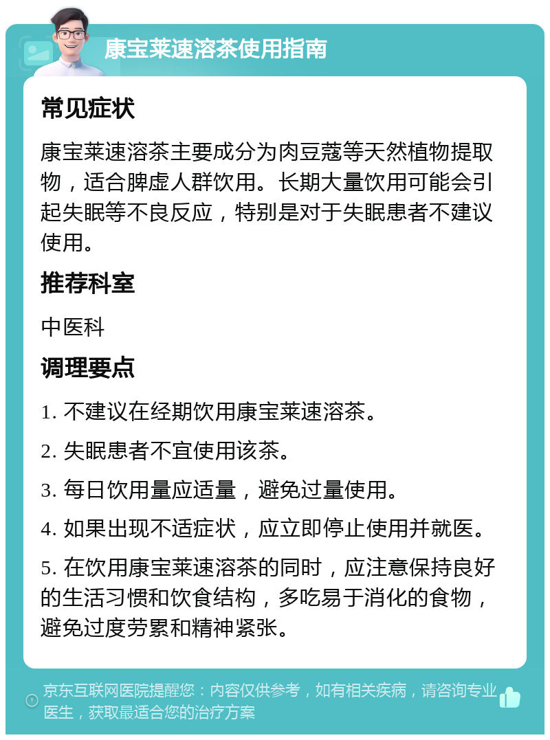 康宝莱速溶茶使用指南 常见症状 康宝莱速溶茶主要成分为肉豆蔻等天然植物提取物，适合脾虚人群饮用。长期大量饮用可能会引起失眠等不良反应，特别是对于失眠患者不建议使用。 推荐科室 中医科 调理要点 1. 不建议在经期饮用康宝莱速溶茶。 2. 失眠患者不宜使用该茶。 3. 每日饮用量应适量，避免过量使用。 4. 如果出现不适症状，应立即停止使用并就医。 5. 在饮用康宝莱速溶茶的同时，应注意保持良好的生活习惯和饮食结构，多吃易于消化的食物，避免过度劳累和精神紧张。