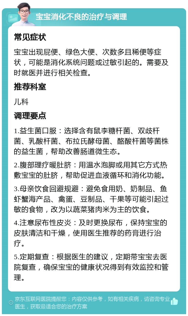 宝宝消化不良的治疗与调理 常见症状 宝宝出现屁便、绿色大便、次数多且稀便等症状，可能是消化系统问题或过敏引起的。需要及时就医并进行相关检查。 推荐科室 儿科 调理要点 1.益生菌口服：选择含有鼠李糖杆菌、双歧杆菌、乳酸杆菌、布拉氏酵母菌、酪酸杆菌等菌株的益生菌，帮助改善肠道微生态。 2.腹部理疗暖肚脐：用温水泡脚或用其它方式热敷宝宝的肚脐，帮助促进血液循环和消化功能。 3.母亲饮食回避规避：避免食用奶、奶制品、鱼虾蟹海产品、禽蛋、豆制品、干果等可能引起过敏的食物，改为以蔬菜猪肉米为主的饮食。 4.注意尿布性皮炎：及时更换尿布，保持宝宝的皮肤清洁和干燥，使用医生推荐的药膏进行治疗。 5.定期复查：根据医生的建议，定期带宝宝去医院复查，确保宝宝的健康状况得到有效监控和管理。