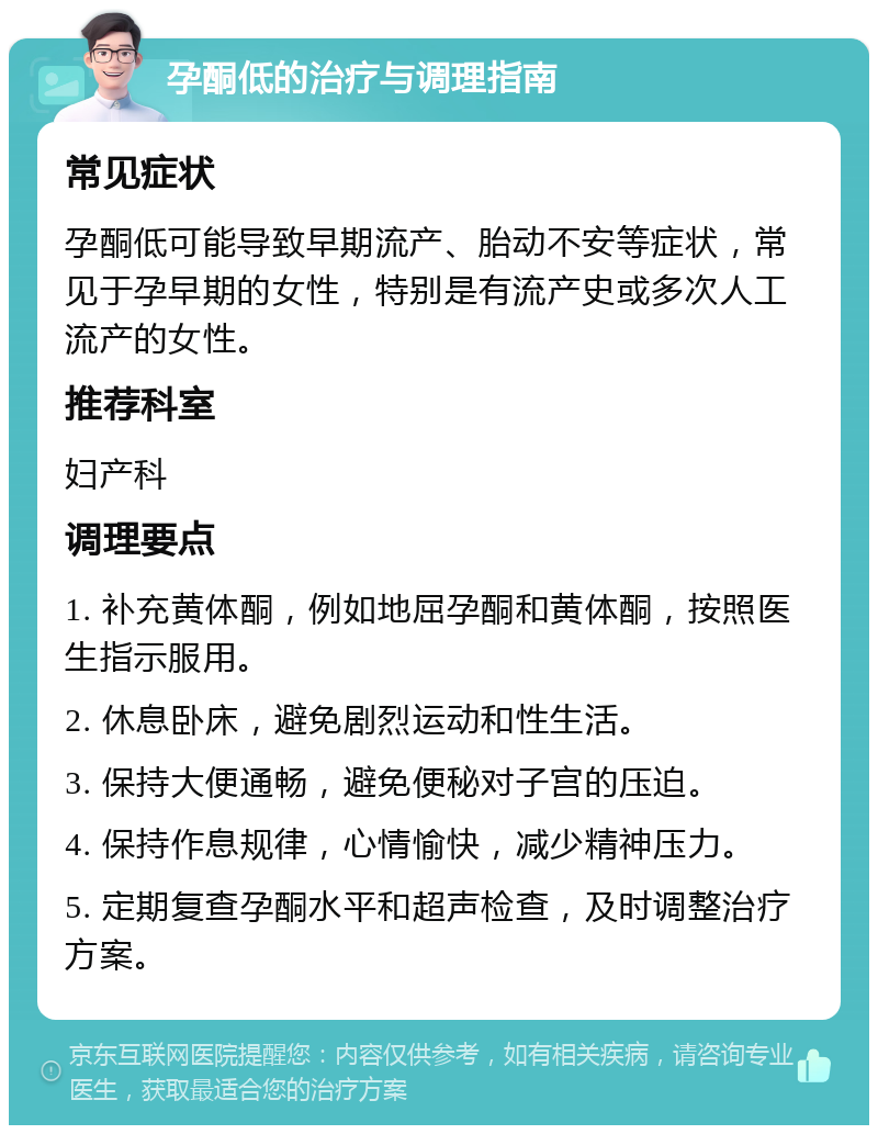 孕酮低的治疗与调理指南 常见症状 孕酮低可能导致早期流产、胎动不安等症状，常见于孕早期的女性，特别是有流产史或多次人工流产的女性。 推荐科室 妇产科 调理要点 1. 补充黄体酮，例如地屈孕酮和黄体酮，按照医生指示服用。 2. 休息卧床，避免剧烈运动和性生活。 3. 保持大便通畅，避免便秘对子宫的压迫。 4. 保持作息规律，心情愉快，减少精神压力。 5. 定期复查孕酮水平和超声检查，及时调整治疗方案。