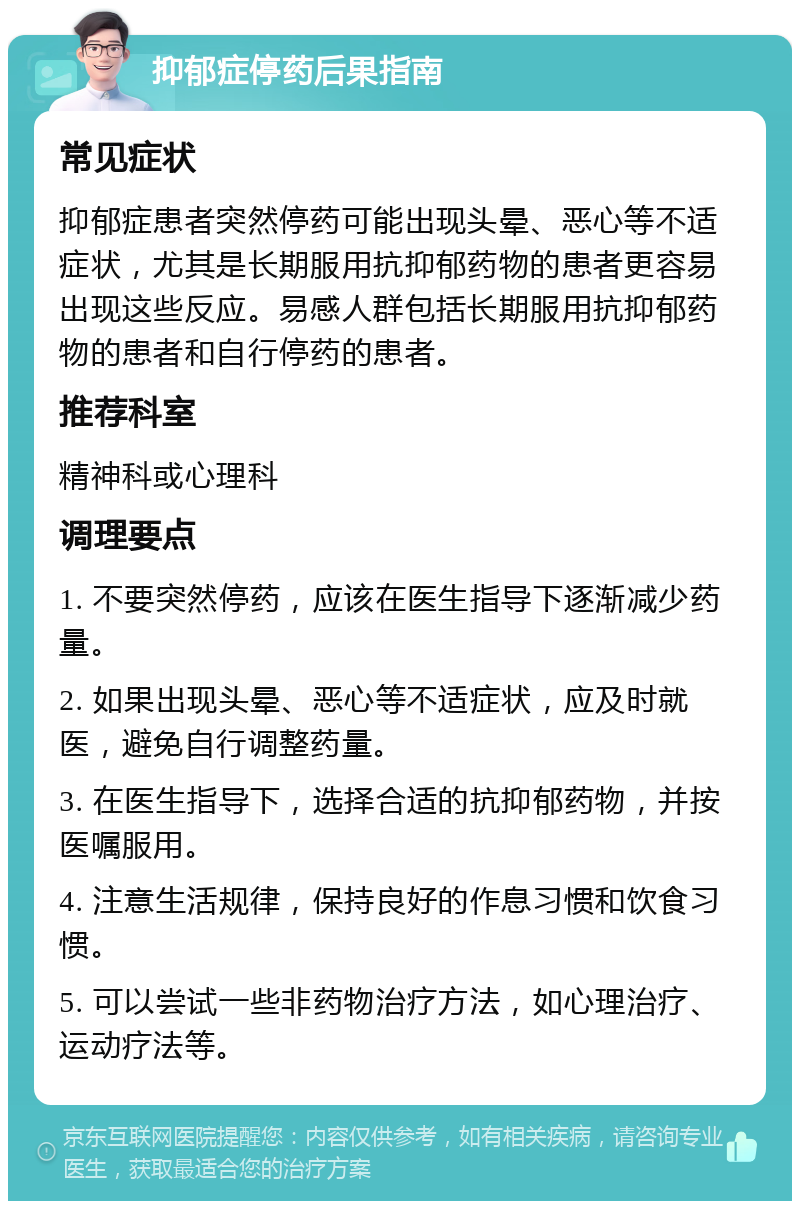 抑郁症停药后果指南 常见症状 抑郁症患者突然停药可能出现头晕、恶心等不适症状，尤其是长期服用抗抑郁药物的患者更容易出现这些反应。易感人群包括长期服用抗抑郁药物的患者和自行停药的患者。 推荐科室 精神科或心理科 调理要点 1. 不要突然停药，应该在医生指导下逐渐减少药量。 2. 如果出现头晕、恶心等不适症状，应及时就医，避免自行调整药量。 3. 在医生指导下，选择合适的抗抑郁药物，并按医嘱服用。 4. 注意生活规律，保持良好的作息习惯和饮食习惯。 5. 可以尝试一些非药物治疗方法，如心理治疗、运动疗法等。