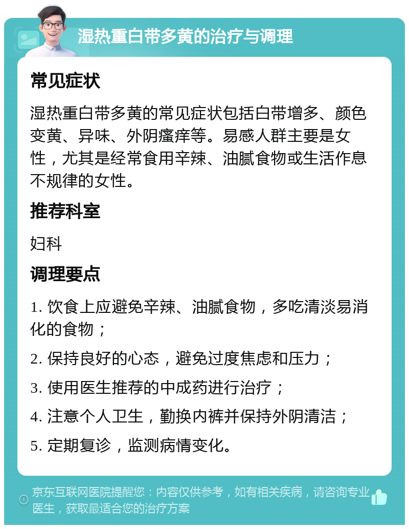 湿热重白带多黄的治疗与调理 常见症状 湿热重白带多黄的常见症状包括白带增多、颜色变黄、异味、外阴瘙痒等。易感人群主要是女性，尤其是经常食用辛辣、油腻食物或生活作息不规律的女性。 推荐科室 妇科 调理要点 1. 饮食上应避免辛辣、油腻食物，多吃清淡易消化的食物； 2. 保持良好的心态，避免过度焦虑和压力； 3. 使用医生推荐的中成药进行治疗； 4. 注意个人卫生，勤换内裤并保持外阴清洁； 5. 定期复诊，监测病情变化。