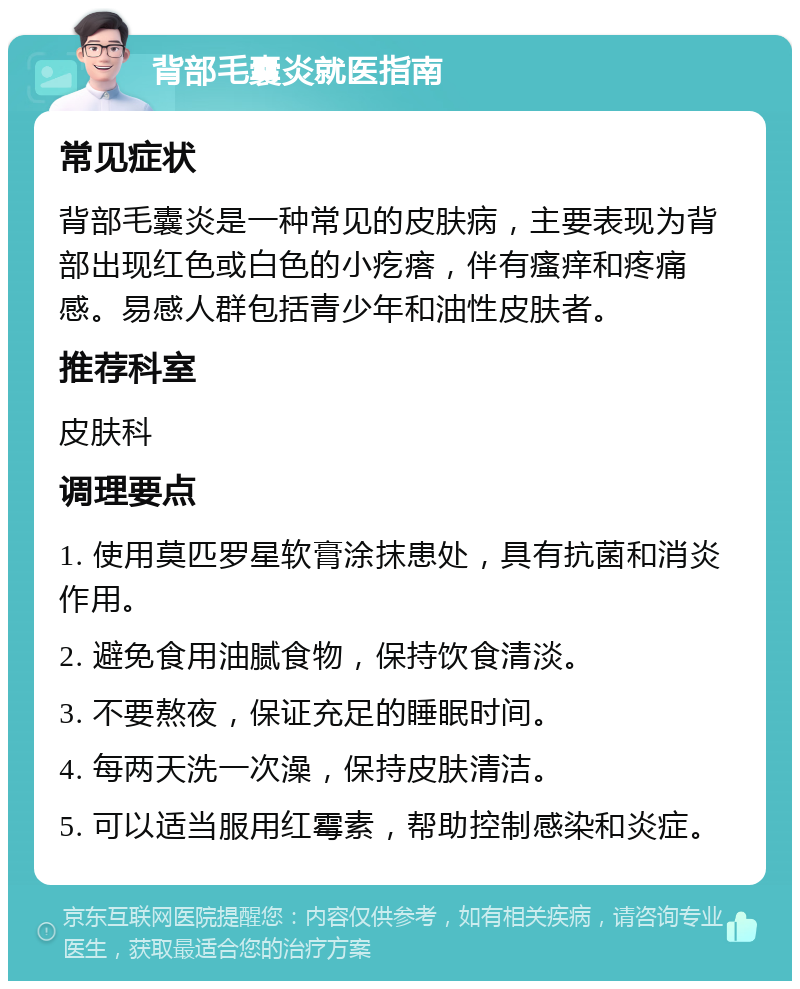 背部毛囊炎就医指南 常见症状 背部毛囊炎是一种常见的皮肤病，主要表现为背部出现红色或白色的小疙瘩，伴有瘙痒和疼痛感。易感人群包括青少年和油性皮肤者。 推荐科室 皮肤科 调理要点 1. 使用莫匹罗星软膏涂抹患处，具有抗菌和消炎作用。 2. 避免食用油腻食物，保持饮食清淡。 3. 不要熬夜，保证充足的睡眠时间。 4. 每两天洗一次澡，保持皮肤清洁。 5. 可以适当服用红霉素，帮助控制感染和炎症。