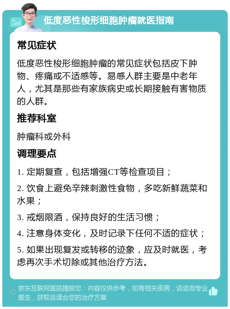 低度恶性梭形细胞肿瘤就医指南 常见症状 低度恶性梭形细胞肿瘤的常见症状包括皮下肿物、疼痛或不适感等。易感人群主要是中老年人，尤其是那些有家族病史或长期接触有害物质的人群。 推荐科室 肿瘤科或外科 调理要点 1. 定期复查，包括增强CT等检查项目； 2. 饮食上避免辛辣刺激性食物，多吃新鲜蔬菜和水果； 3. 戒烟限酒，保持良好的生活习惯； 4. 注意身体变化，及时记录下任何不适的症状； 5. 如果出现复发或转移的迹象，应及时就医，考虑再次手术切除或其他治疗方法。