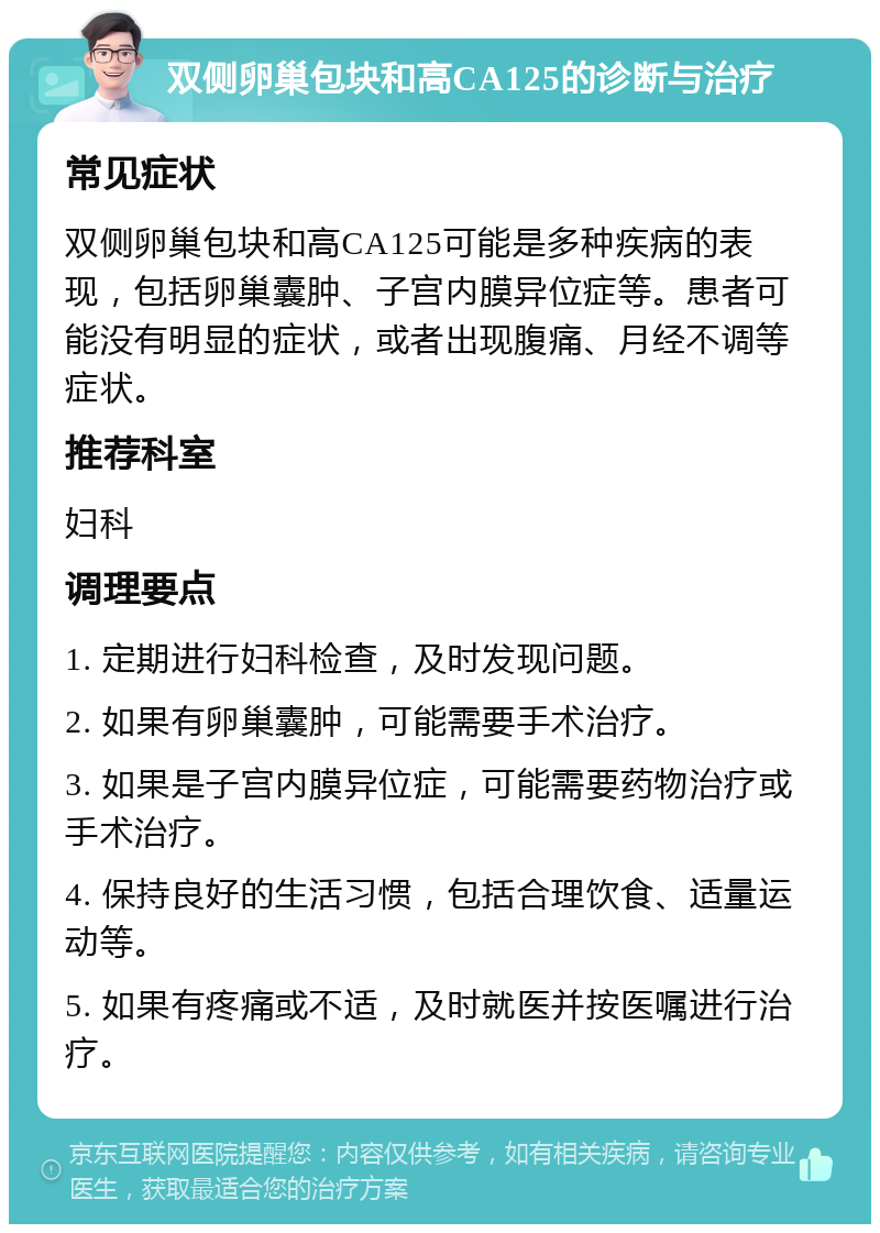 双侧卵巢包块和高CA125的诊断与治疗 常见症状 双侧卵巢包块和高CA125可能是多种疾病的表现，包括卵巢囊肿、子宫内膜异位症等。患者可能没有明显的症状，或者出现腹痛、月经不调等症状。 推荐科室 妇科 调理要点 1. 定期进行妇科检查，及时发现问题。 2. 如果有卵巢囊肿，可能需要手术治疗。 3. 如果是子宫内膜异位症，可能需要药物治疗或手术治疗。 4. 保持良好的生活习惯，包括合理饮食、适量运动等。 5. 如果有疼痛或不适，及时就医并按医嘱进行治疗。