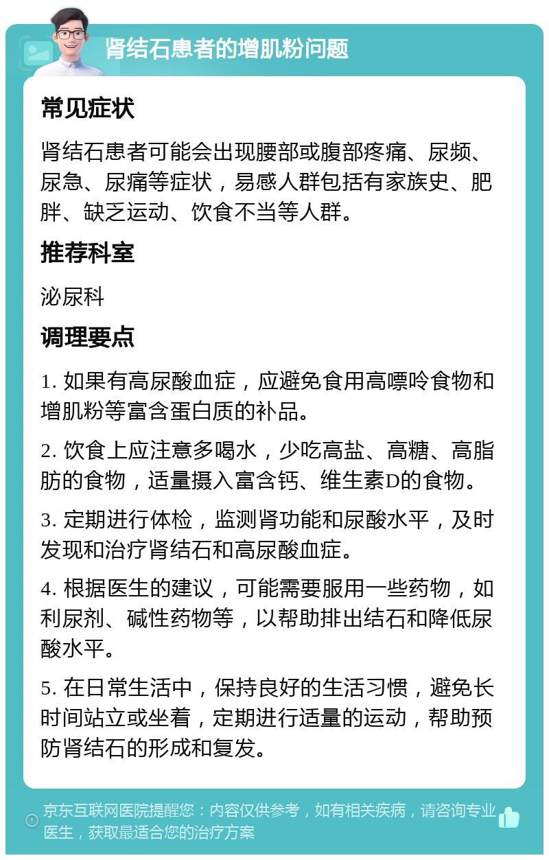 肾结石患者的增肌粉问题 常见症状 肾结石患者可能会出现腰部或腹部疼痛、尿频、尿急、尿痛等症状，易感人群包括有家族史、肥胖、缺乏运动、饮食不当等人群。 推荐科室 泌尿科 调理要点 1. 如果有高尿酸血症，应避免食用高嘌呤食物和增肌粉等富含蛋白质的补品。 2. 饮食上应注意多喝水，少吃高盐、高糖、高脂肪的食物，适量摄入富含钙、维生素D的食物。 3. 定期进行体检，监测肾功能和尿酸水平，及时发现和治疗肾结石和高尿酸血症。 4. 根据医生的建议，可能需要服用一些药物，如利尿剂、碱性药物等，以帮助排出结石和降低尿酸水平。 5. 在日常生活中，保持良好的生活习惯，避免长时间站立或坐着，定期进行适量的运动，帮助预防肾结石的形成和复发。