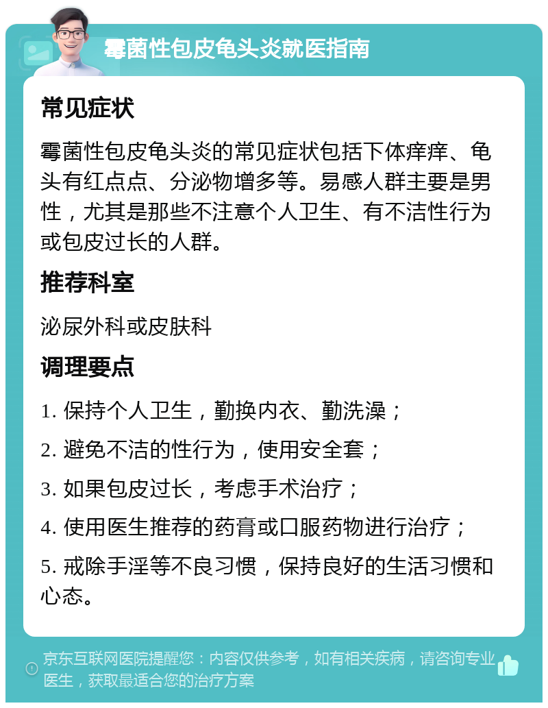 霉菌性包皮龟头炎就医指南 常见症状 霉菌性包皮龟头炎的常见症状包括下体痒痒、龟头有红点点、分泌物增多等。易感人群主要是男性，尤其是那些不注意个人卫生、有不洁性行为或包皮过长的人群。 推荐科室 泌尿外科或皮肤科 调理要点 1. 保持个人卫生，勤换内衣、勤洗澡； 2. 避免不洁的性行为，使用安全套； 3. 如果包皮过长，考虑手术治疗； 4. 使用医生推荐的药膏或口服药物进行治疗； 5. 戒除手淫等不良习惯，保持良好的生活习惯和心态。