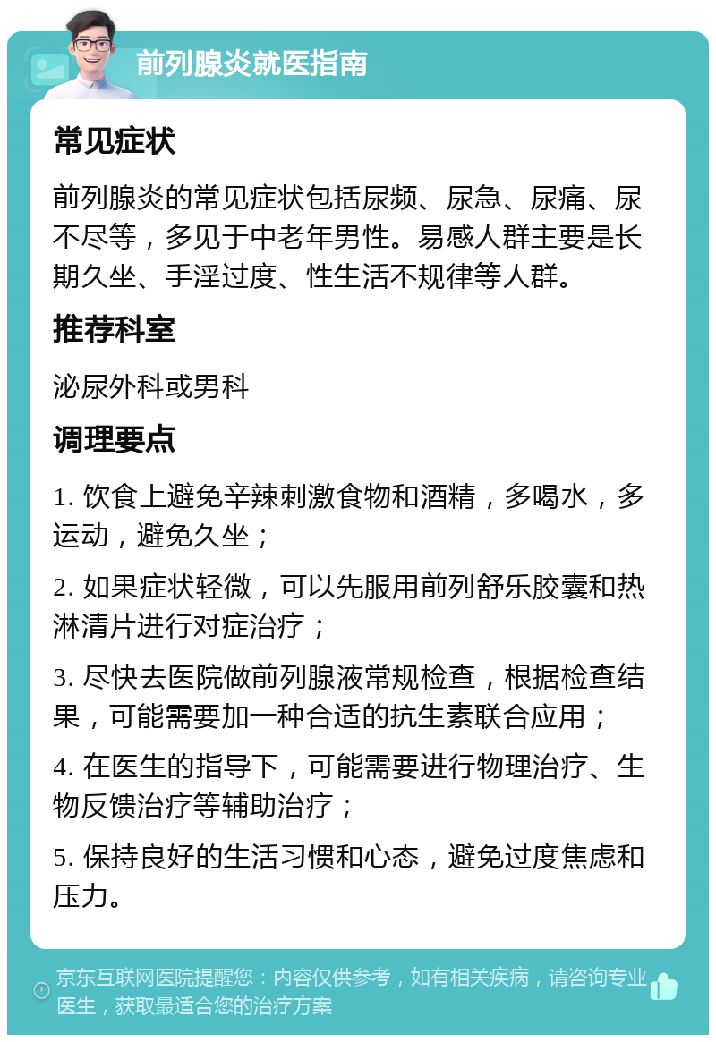 前列腺炎就医指南 常见症状 前列腺炎的常见症状包括尿频、尿急、尿痛、尿不尽等，多见于中老年男性。易感人群主要是长期久坐、手淫过度、性生活不规律等人群。 推荐科室 泌尿外科或男科 调理要点 1. 饮食上避免辛辣刺激食物和酒精，多喝水，多运动，避免久坐； 2. 如果症状轻微，可以先服用前列舒乐胶囊和热淋清片进行对症治疗； 3. 尽快去医院做前列腺液常规检查，根据检查结果，可能需要加一种合适的抗生素联合应用； 4. 在医生的指导下，可能需要进行物理治疗、生物反馈治疗等辅助治疗； 5. 保持良好的生活习惯和心态，避免过度焦虑和压力。