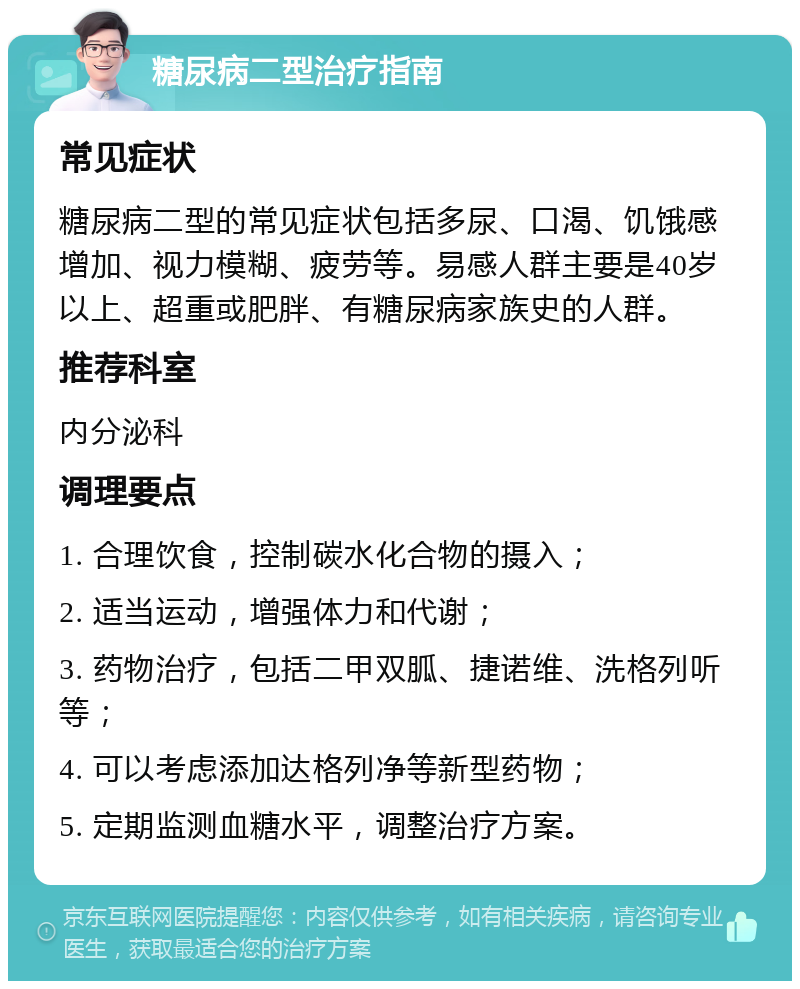 糖尿病二型治疗指南 常见症状 糖尿病二型的常见症状包括多尿、口渴、饥饿感增加、视力模糊、疲劳等。易感人群主要是40岁以上、超重或肥胖、有糖尿病家族史的人群。 推荐科室 内分泌科 调理要点 1. 合理饮食，控制碳水化合物的摄入； 2. 适当运动，增强体力和代谢； 3. 药物治疗，包括二甲双胍、捷诺维、洗格列听等； 4. 可以考虑添加达格列净等新型药物； 5. 定期监测血糖水平，调整治疗方案。