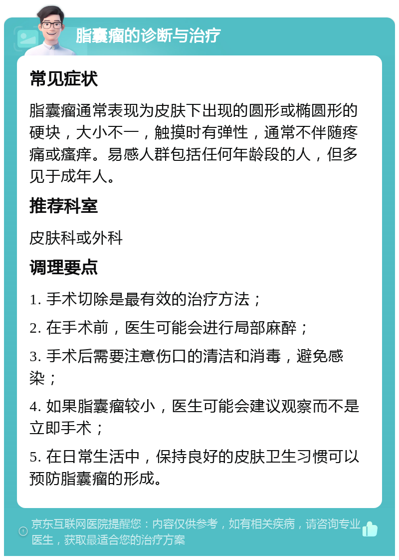 脂囊瘤的诊断与治疗 常见症状 脂囊瘤通常表现为皮肤下出现的圆形或椭圆形的硬块，大小不一，触摸时有弹性，通常不伴随疼痛或瘙痒。易感人群包括任何年龄段的人，但多见于成年人。 推荐科室 皮肤科或外科 调理要点 1. 手术切除是最有效的治疗方法； 2. 在手术前，医生可能会进行局部麻醉； 3. 手术后需要注意伤口的清洁和消毒，避免感染； 4. 如果脂囊瘤较小，医生可能会建议观察而不是立即手术； 5. 在日常生活中，保持良好的皮肤卫生习惯可以预防脂囊瘤的形成。