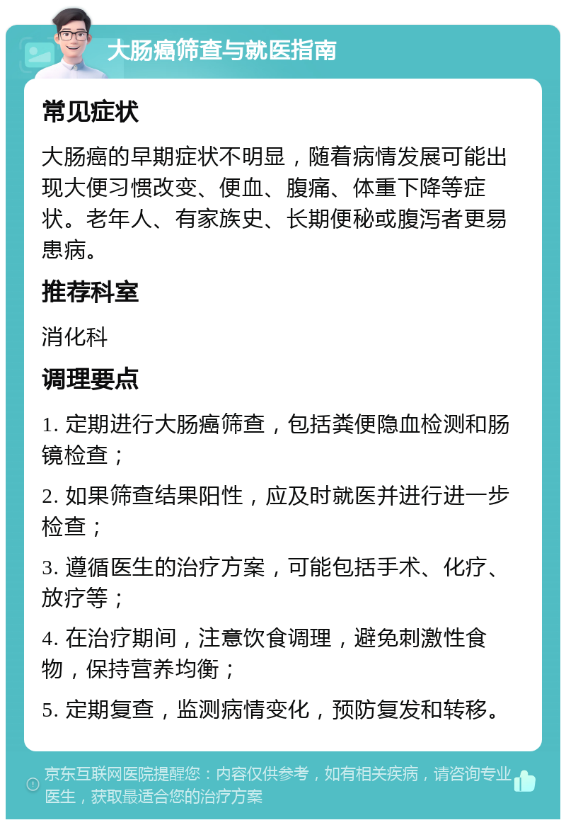 大肠癌筛查与就医指南 常见症状 大肠癌的早期症状不明显，随着病情发展可能出现大便习惯改变、便血、腹痛、体重下降等症状。老年人、有家族史、长期便秘或腹泻者更易患病。 推荐科室 消化科 调理要点 1. 定期进行大肠癌筛查，包括粪便隐血检测和肠镜检查； 2. 如果筛查结果阳性，应及时就医并进行进一步检查； 3. 遵循医生的治疗方案，可能包括手术、化疗、放疗等； 4. 在治疗期间，注意饮食调理，避免刺激性食物，保持营养均衡； 5. 定期复查，监测病情变化，预防复发和转移。