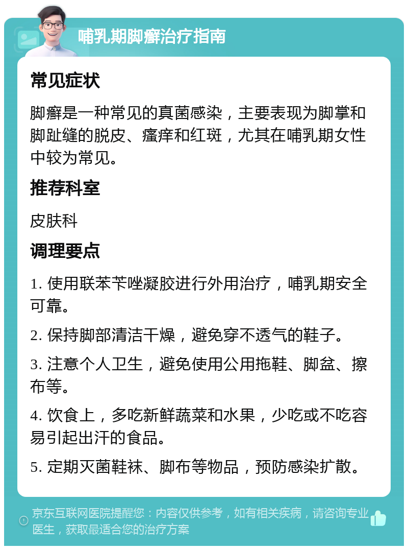 哺乳期脚癣治疗指南 常见症状 脚癣是一种常见的真菌感染，主要表现为脚掌和脚趾缝的脱皮、瘙痒和红斑，尤其在哺乳期女性中较为常见。 推荐科室 皮肤科 调理要点 1. 使用联苯苄唑凝胶进行外用治疗，哺乳期安全可靠。 2. 保持脚部清洁干燥，避免穿不透气的鞋子。 3. 注意个人卫生，避免使用公用拖鞋、脚盆、擦布等。 4. 饮食上，多吃新鲜蔬菜和水果，少吃或不吃容易引起出汗的食品。 5. 定期灭菌鞋袜、脚布等物品，预防感染扩散。