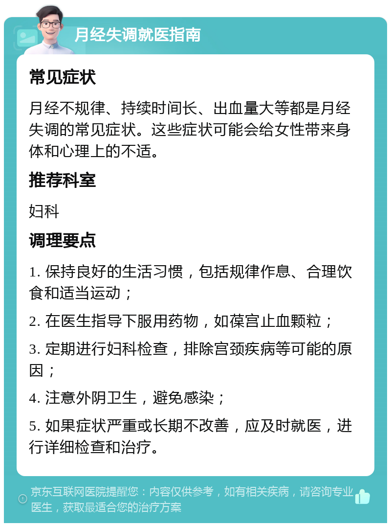 月经失调就医指南 常见症状 月经不规律、持续时间长、出血量大等都是月经失调的常见症状。这些症状可能会给女性带来身体和心理上的不适。 推荐科室 妇科 调理要点 1. 保持良好的生活习惯，包括规律作息、合理饮食和适当运动； 2. 在医生指导下服用药物，如葆宫止血颗粒； 3. 定期进行妇科检查，排除宫颈疾病等可能的原因； 4. 注意外阴卫生，避免感染； 5. 如果症状严重或长期不改善，应及时就医，进行详细检查和治疗。