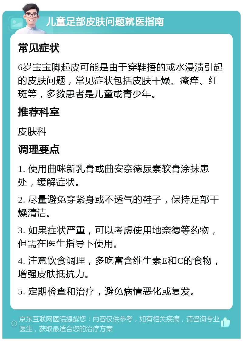 儿童足部皮肤问题就医指南 常见症状 6岁宝宝脚起皮可能是由于穿鞋捂的或水浸渍引起的皮肤问题，常见症状包括皮肤干燥、瘙痒、红斑等，多数患者是儿童或青少年。 推荐科室 皮肤科 调理要点 1. 使用曲咪新乳膏或曲安奈德尿素软膏涂抹患处，缓解症状。 2. 尽量避免穿紧身或不透气的鞋子，保持足部干燥清洁。 3. 如果症状严重，可以考虑使用地奈德等药物，但需在医生指导下使用。 4. 注意饮食调理，多吃富含维生素E和C的食物，增强皮肤抵抗力。 5. 定期检查和治疗，避免病情恶化或复发。