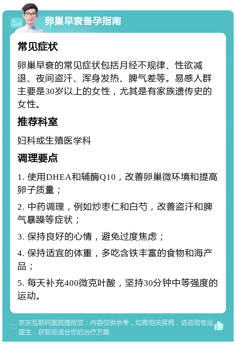 卵巢早衰备孕指南 常见症状 卵巢早衰的常见症状包括月经不规律、性欲减退、夜间盗汗、浑身发热、脾气差等。易感人群主要是30岁以上的女性，尤其是有家族遗传史的女性。 推荐科室 妇科或生殖医学科 调理要点 1. 使用DHEA和辅酶Q10，改善卵巢微环境和提高卵子质量； 2. 中药调理，例如炒枣仁和白芍，改善盗汗和脾气暴躁等症状； 3. 保持良好的心情，避免过度焦虑； 4. 保持适宜的体重，多吃含铁丰富的食物和海产品； 5. 每天补充400微克叶酸，坚持30分钟中等强度的运动。