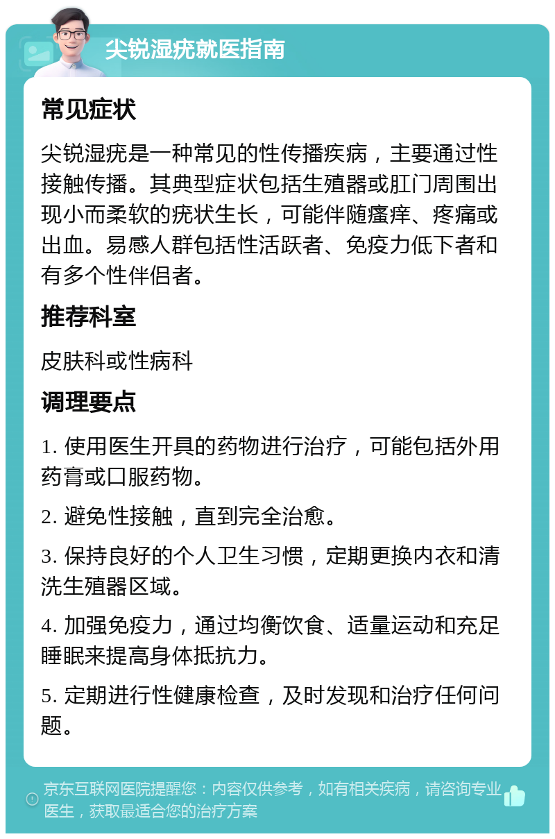 尖锐湿疣就医指南 常见症状 尖锐湿疣是一种常见的性传播疾病，主要通过性接触传播。其典型症状包括生殖器或肛门周围出现小而柔软的疣状生长，可能伴随瘙痒、疼痛或出血。易感人群包括性活跃者、免疫力低下者和有多个性伴侣者。 推荐科室 皮肤科或性病科 调理要点 1. 使用医生开具的药物进行治疗，可能包括外用药膏或口服药物。 2. 避免性接触，直到完全治愈。 3. 保持良好的个人卫生习惯，定期更换内衣和清洗生殖器区域。 4. 加强免疫力，通过均衡饮食、适量运动和充足睡眠来提高身体抵抗力。 5. 定期进行性健康检查，及时发现和治疗任何问题。