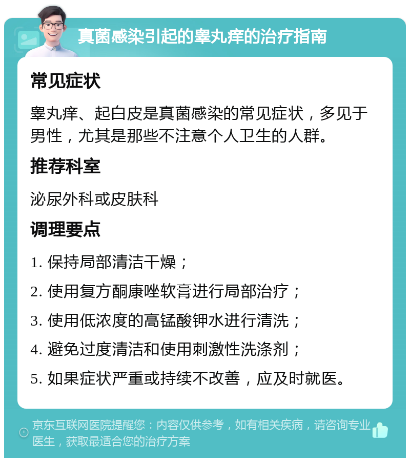 真菌感染引起的睾丸痒的治疗指南 常见症状 睾丸痒、起白皮是真菌感染的常见症状，多见于男性，尤其是那些不注意个人卫生的人群。 推荐科室 泌尿外科或皮肤科 调理要点 1. 保持局部清洁干燥； 2. 使用复方酮康唑软膏进行局部治疗； 3. 使用低浓度的高锰酸钾水进行清洗； 4. 避免过度清洁和使用刺激性洗涤剂； 5. 如果症状严重或持续不改善，应及时就医。