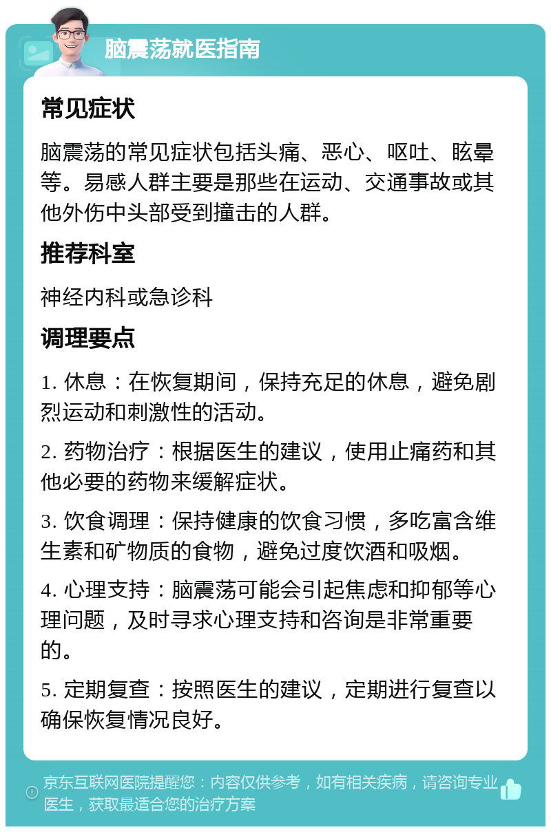 脑震荡就医指南 常见症状 脑震荡的常见症状包括头痛、恶心、呕吐、眩晕等。易感人群主要是那些在运动、交通事故或其他外伤中头部受到撞击的人群。 推荐科室 神经内科或急诊科 调理要点 1. 休息：在恢复期间，保持充足的休息，避免剧烈运动和刺激性的活动。 2. 药物治疗：根据医生的建议，使用止痛药和其他必要的药物来缓解症状。 3. 饮食调理：保持健康的饮食习惯，多吃富含维生素和矿物质的食物，避免过度饮酒和吸烟。 4. 心理支持：脑震荡可能会引起焦虑和抑郁等心理问题，及时寻求心理支持和咨询是非常重要的。 5. 定期复查：按照医生的建议，定期进行复查以确保恢复情况良好。