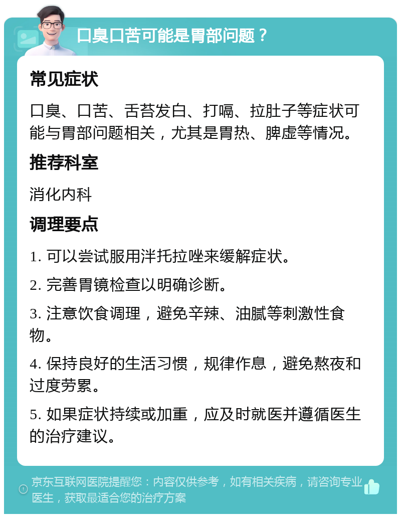 口臭口苦可能是胃部问题？ 常见症状 口臭、口苦、舌苔发白、打嗝、拉肚子等症状可能与胃部问题相关，尤其是胃热、脾虚等情况。 推荐科室 消化内科 调理要点 1. 可以尝试服用泮托拉唑来缓解症状。 2. 完善胃镜检查以明确诊断。 3. 注意饮食调理，避免辛辣、油腻等刺激性食物。 4. 保持良好的生活习惯，规律作息，避免熬夜和过度劳累。 5. 如果症状持续或加重，应及时就医并遵循医生的治疗建议。