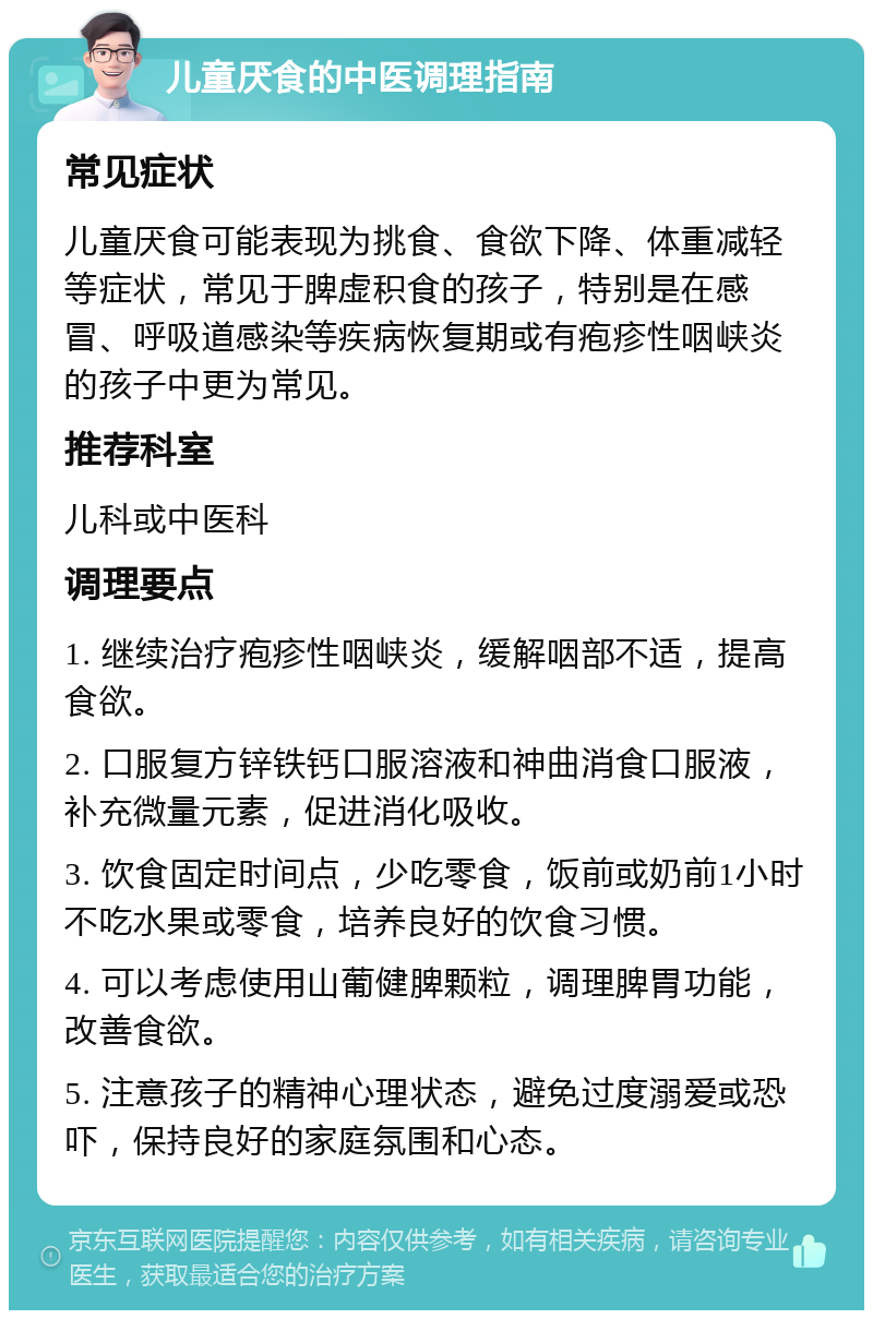 儿童厌食的中医调理指南 常见症状 儿童厌食可能表现为挑食、食欲下降、体重减轻等症状，常见于脾虚积食的孩子，特别是在感冒、呼吸道感染等疾病恢复期或有疱疹性咽峡炎的孩子中更为常见。 推荐科室 儿科或中医科 调理要点 1. 继续治疗疱疹性咽峡炎，缓解咽部不适，提高食欲。 2. 口服复方锌铁钙口服溶液和神曲消食口服液，补充微量元素，促进消化吸收。 3. 饮食固定时间点，少吃零食，饭前或奶前1小时不吃水果或零食，培养良好的饮食习惯。 4. 可以考虑使用山葡健脾颗粒，调理脾胃功能，改善食欲。 5. 注意孩子的精神心理状态，避免过度溺爱或恐吓，保持良好的家庭氛围和心态。