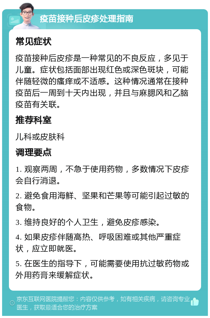 疫苗接种后皮疹处理指南 常见症状 疫苗接种后皮疹是一种常见的不良反应，多见于儿童。症状包括面部出现红色或深色斑块，可能伴随轻微的瘙痒或不适感。这种情况通常在接种疫苗后一周到十天内出现，并且与麻腮风和乙脑疫苗有关联。 推荐科室 儿科或皮肤科 调理要点 1. 观察两周，不急于使用药物，多数情况下皮疹会自行消退。 2. 避免食用海鲜、坚果和芒果等可能引起过敏的食物。 3. 维持良好的个人卫生，避免皮疹感染。 4. 如果皮疹伴随高热、呼吸困难或其他严重症状，应立即就医。 5. 在医生的指导下，可能需要使用抗过敏药物或外用药膏来缓解症状。