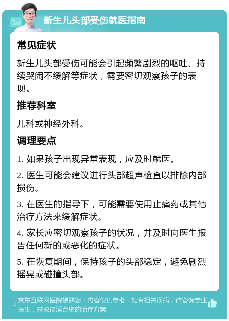 新生儿头部受伤就医指南 常见症状 新生儿头部受伤可能会引起频繁剧烈的呕吐、持续哭闹不缓解等症状，需要密切观察孩子的表现。 推荐科室 儿科或神经外科。 调理要点 1. 如果孩子出现异常表现，应及时就医。 2. 医生可能会建议进行头部超声检查以排除内部损伤。 3. 在医生的指导下，可能需要使用止痛药或其他治疗方法来缓解症状。 4. 家长应密切观察孩子的状况，并及时向医生报告任何新的或恶化的症状。 5. 在恢复期间，保持孩子的头部稳定，避免剧烈摇晃或碰撞头部。