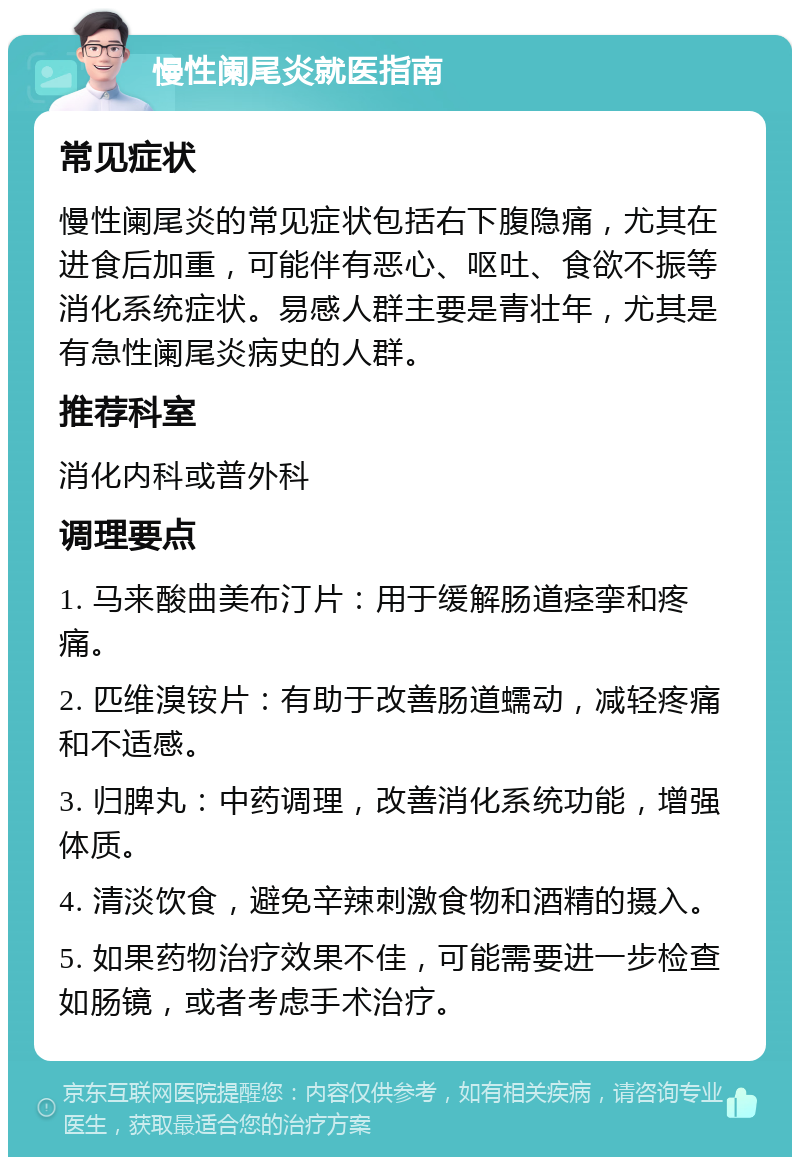 慢性阑尾炎就医指南 常见症状 慢性阑尾炎的常见症状包括右下腹隐痛，尤其在进食后加重，可能伴有恶心、呕吐、食欲不振等消化系统症状。易感人群主要是青壮年，尤其是有急性阑尾炎病史的人群。 推荐科室 消化内科或普外科 调理要点 1. 马来酸曲美布汀片：用于缓解肠道痉挛和疼痛。 2. 匹维溴铵片：有助于改善肠道蠕动，减轻疼痛和不适感。 3. 归脾丸：中药调理，改善消化系统功能，增强体质。 4. 清淡饮食，避免辛辣刺激食物和酒精的摄入。 5. 如果药物治疗效果不佳，可能需要进一步检查如肠镜，或者考虑手术治疗。