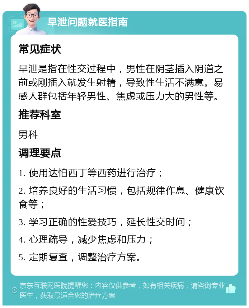 早泄问题就医指南 常见症状 早泄是指在性交过程中，男性在阴茎插入阴道之前或刚插入就发生射精，导致性生活不满意。易感人群包括年轻男性、焦虑或压力大的男性等。 推荐科室 男科 调理要点 1. 使用达怕西丁等西药进行治疗； 2. 培养良好的生活习惯，包括规律作息、健康饮食等； 3. 学习正确的性爱技巧，延长性交时间； 4. 心理疏导，减少焦虑和压力； 5. 定期复查，调整治疗方案。