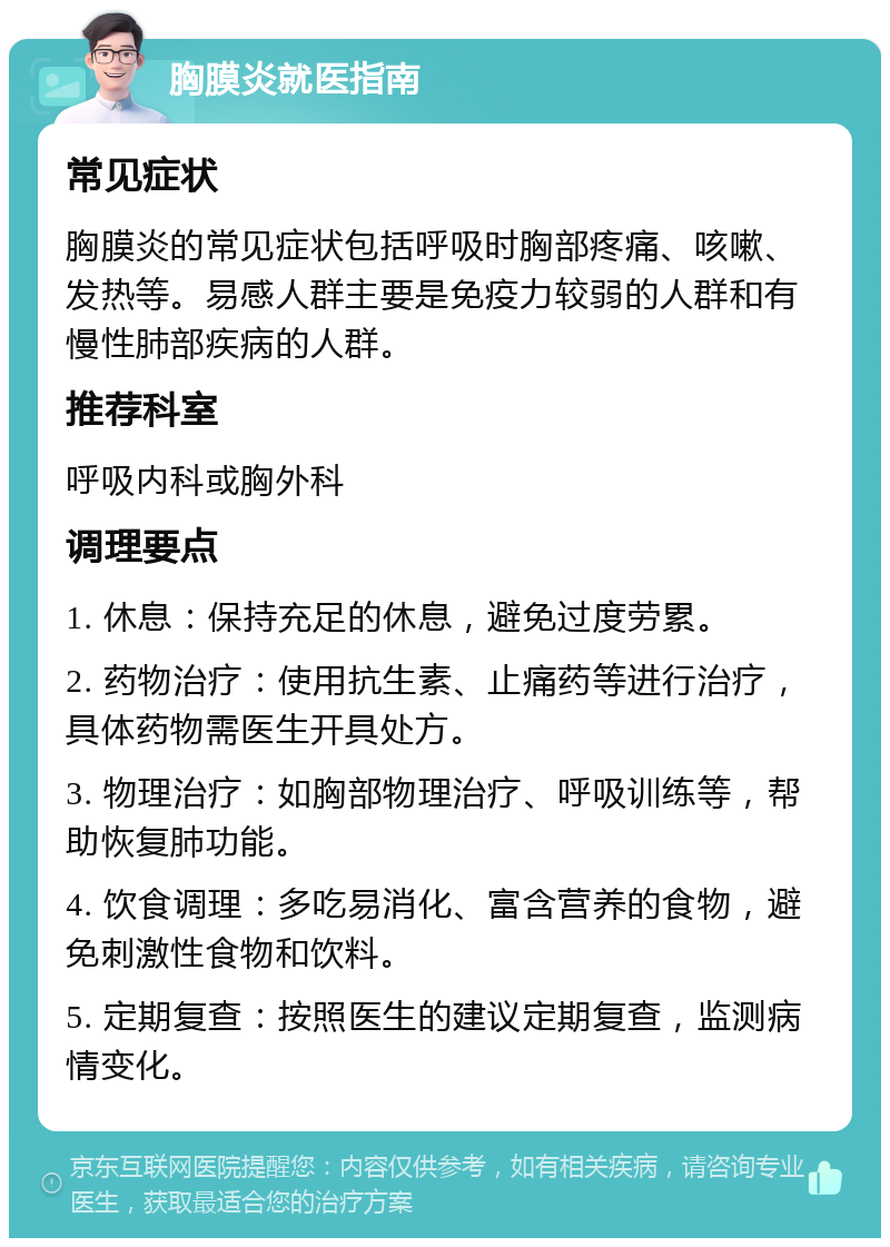 胸膜炎就医指南 常见症状 胸膜炎的常见症状包括呼吸时胸部疼痛、咳嗽、发热等。易感人群主要是免疫力较弱的人群和有慢性肺部疾病的人群。 推荐科室 呼吸内科或胸外科 调理要点 1. 休息：保持充足的休息，避免过度劳累。 2. 药物治疗：使用抗生素、止痛药等进行治疗，具体药物需医生开具处方。 3. 物理治疗：如胸部物理治疗、呼吸训练等，帮助恢复肺功能。 4. 饮食调理：多吃易消化、富含营养的食物，避免刺激性食物和饮料。 5. 定期复查：按照医生的建议定期复查，监测病情变化。