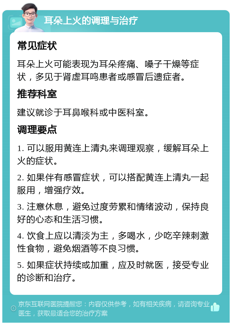 耳朵上火的调理与治疗 常见症状 耳朵上火可能表现为耳朵疼痛、嗓子干燥等症状，多见于肾虚耳鸣患者或感冒后遗症者。 推荐科室 建议就诊于耳鼻喉科或中医科室。 调理要点 1. 可以服用黄连上清丸来调理观察，缓解耳朵上火的症状。 2. 如果伴有感冒症状，可以搭配黄连上清丸一起服用，增强疗效。 3. 注意休息，避免过度劳累和情绪波动，保持良好的心态和生活习惯。 4. 饮食上应以清淡为主，多喝水，少吃辛辣刺激性食物，避免烟酒等不良习惯。 5. 如果症状持续或加重，应及时就医，接受专业的诊断和治疗。