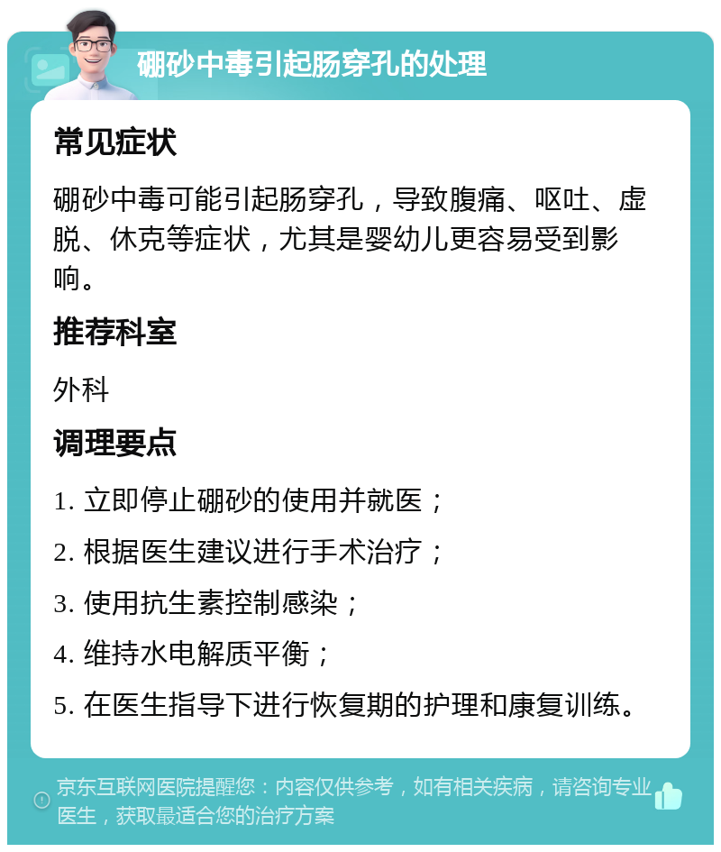 硼砂中毒引起肠穿孔的处理 常见症状 硼砂中毒可能引起肠穿孔，导致腹痛、呕吐、虚脱、休克等症状，尤其是婴幼儿更容易受到影响。 推荐科室 外科 调理要点 1. 立即停止硼砂的使用并就医； 2. 根据医生建议进行手术治疗； 3. 使用抗生素控制感染； 4. 维持水电解质平衡； 5. 在医生指导下进行恢复期的护理和康复训练。