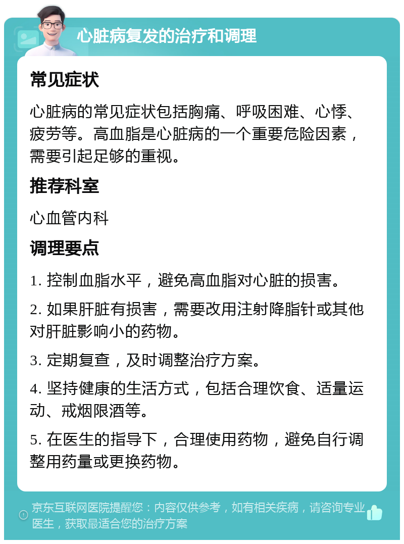 心脏病复发的治疗和调理 常见症状 心脏病的常见症状包括胸痛、呼吸困难、心悸、疲劳等。高血脂是心脏病的一个重要危险因素，需要引起足够的重视。 推荐科室 心血管内科 调理要点 1. 控制血脂水平，避免高血脂对心脏的损害。 2. 如果肝脏有损害，需要改用注射降脂针或其他对肝脏影响小的药物。 3. 定期复查，及时调整治疗方案。 4. 坚持健康的生活方式，包括合理饮食、适量运动、戒烟限酒等。 5. 在医生的指导下，合理使用药物，避免自行调整用药量或更换药物。