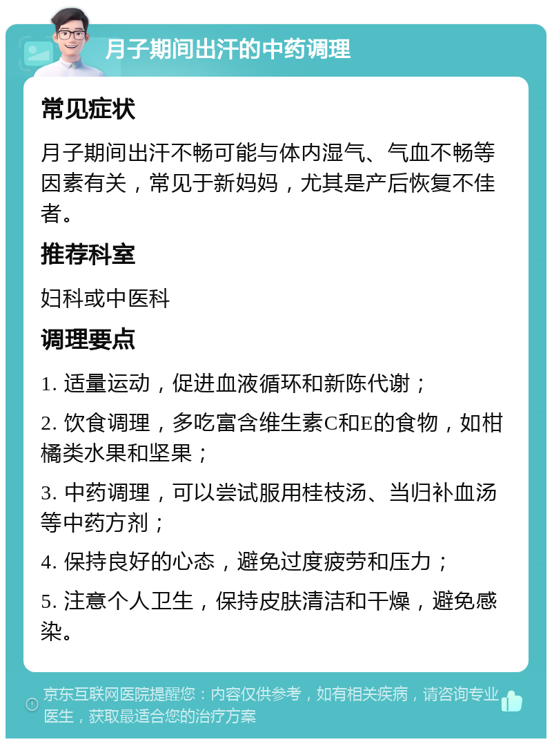 月子期间出汗的中药调理 常见症状 月子期间出汗不畅可能与体内湿气、气血不畅等因素有关，常见于新妈妈，尤其是产后恢复不佳者。 推荐科室 妇科或中医科 调理要点 1. 适量运动，促进血液循环和新陈代谢； 2. 饮食调理，多吃富含维生素C和E的食物，如柑橘类水果和坚果； 3. 中药调理，可以尝试服用桂枝汤、当归补血汤等中药方剂； 4. 保持良好的心态，避免过度疲劳和压力； 5. 注意个人卫生，保持皮肤清洁和干燥，避免感染。