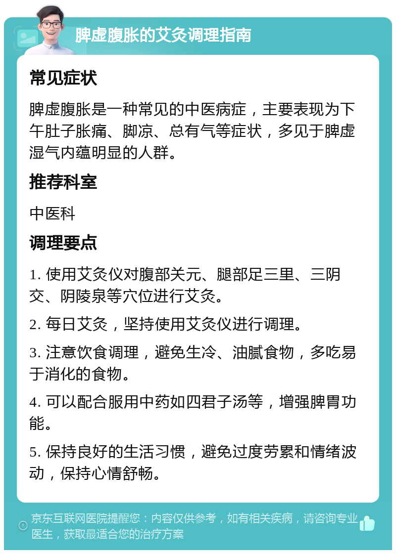 脾虚腹胀的艾灸调理指南 常见症状 脾虚腹胀是一种常见的中医病症，主要表现为下午肚子胀痛、脚凉、总有气等症状，多见于脾虚湿气内蕴明显的人群。 推荐科室 中医科 调理要点 1. 使用艾灸仪对腹部关元、腿部足三里、三阴交、阴陵泉等穴位进行艾灸。 2. 每日艾灸，坚持使用艾灸仪进行调理。 3. 注意饮食调理，避免生冷、油腻食物，多吃易于消化的食物。 4. 可以配合服用中药如四君子汤等，增强脾胃功能。 5. 保持良好的生活习惯，避免过度劳累和情绪波动，保持心情舒畅。