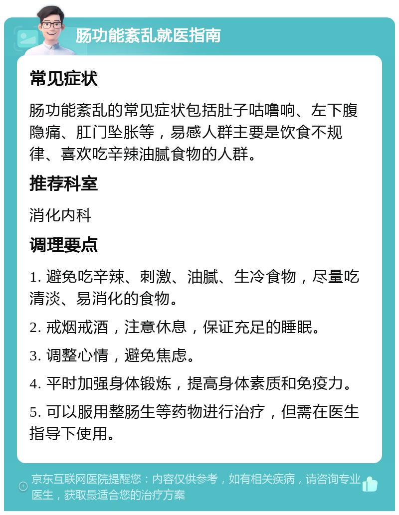 肠功能紊乱就医指南 常见症状 肠功能紊乱的常见症状包括肚子咕噜响、左下腹隐痛、肛门坠胀等，易感人群主要是饮食不规律、喜欢吃辛辣油腻食物的人群。 推荐科室 消化内科 调理要点 1. 避免吃辛辣、刺激、油腻、生冷食物，尽量吃清淡、易消化的食物。 2. 戒烟戒酒，注意休息，保证充足的睡眠。 3. 调整心情，避免焦虑。 4. 平时加强身体锻炼，提高身体素质和免疫力。 5. 可以服用整肠生等药物进行治疗，但需在医生指导下使用。