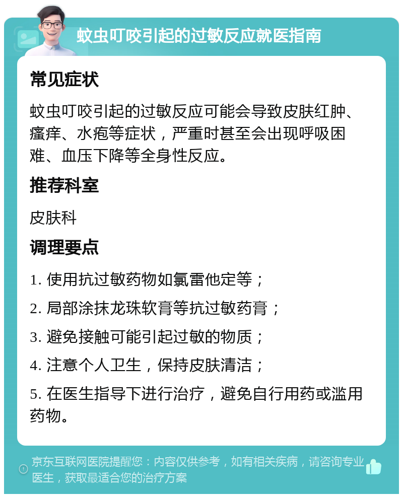 蚊虫叮咬引起的过敏反应就医指南 常见症状 蚊虫叮咬引起的过敏反应可能会导致皮肤红肿、瘙痒、水疱等症状，严重时甚至会出现呼吸困难、血压下降等全身性反应。 推荐科室 皮肤科 调理要点 1. 使用抗过敏药物如氯雷他定等； 2. 局部涂抹龙珠软膏等抗过敏药膏； 3. 避免接触可能引起过敏的物质； 4. 注意个人卫生，保持皮肤清洁； 5. 在医生指导下进行治疗，避免自行用药或滥用药物。