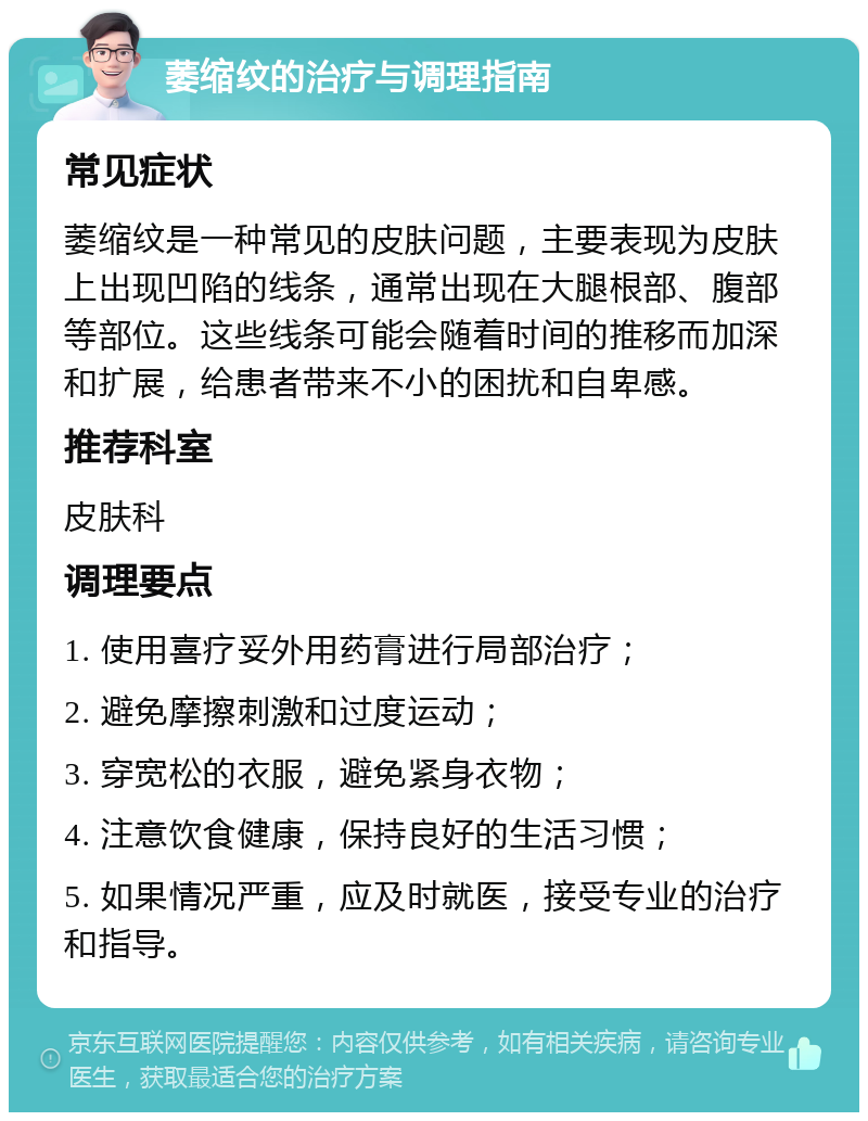 萎缩纹的治疗与调理指南 常见症状 萎缩纹是一种常见的皮肤问题，主要表现为皮肤上出现凹陷的线条，通常出现在大腿根部、腹部等部位。这些线条可能会随着时间的推移而加深和扩展，给患者带来不小的困扰和自卑感。 推荐科室 皮肤科 调理要点 1. 使用喜疗妥外用药膏进行局部治疗； 2. 避免摩擦刺激和过度运动； 3. 穿宽松的衣服，避免紧身衣物； 4. 注意饮食健康，保持良好的生活习惯； 5. 如果情况严重，应及时就医，接受专业的治疗和指导。