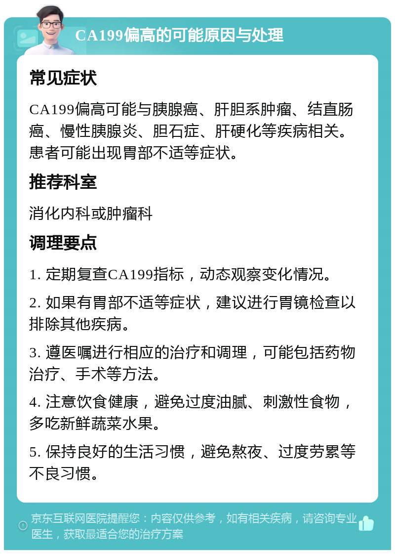 CA199偏高的可能原因与处理 常见症状 CA199偏高可能与胰腺癌、肝胆系肿瘤、结直肠癌、慢性胰腺炎、胆石症、肝硬化等疾病相关。患者可能出现胃部不适等症状。 推荐科室 消化内科或肿瘤科 调理要点 1. 定期复查CA199指标，动态观察变化情况。 2. 如果有胃部不适等症状，建议进行胃镜检查以排除其他疾病。 3. 遵医嘱进行相应的治疗和调理，可能包括药物治疗、手术等方法。 4. 注意饮食健康，避免过度油腻、刺激性食物，多吃新鲜蔬菜水果。 5. 保持良好的生活习惯，避免熬夜、过度劳累等不良习惯。